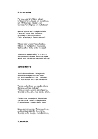 DOCE CERTEZA
Por essa vida fora hás de adorar
Lindas mulheres, talvez; em ânsia louca,
Em infinito anseio hás de beijar
Estrelas d'oiro fulgindo em muita boca!
Hás de guardar em cofre perfumado
Cabelos d'oiro e risos de mulher,
Muito beijo d'amor apaixonado;
E não te lembrarás de mim sequer!..
Hás de tecer uns sonhos delicados...
Hão de por muitos olhos magoados,
Os teus olhos de luz andar imersos !
Mas nunca encontrarás p' la vida fora,
Amor assim como este amor que chora
Neste beijo d'amor que são meus versos!
SONHO MORTO
Nosso sonho morreu. Devagarinho,
Rezemos uma prece doce e triste
Por alma desse sonho! Vá... baixinho...
Por esse sonho, amor, que não existe!
Vamos encher-lhe o seu caixão dolente
De roxas violetas; triste cor!
Triste como ele, nascido ao sol poente,
O nosso sonho... ai!... reza baixo... amor...
Foste tu que o mataste! E foi sorrindo,
Foi sorrindo e cantando alegremente,
Que tu mataste o nosso sonho lindo!
Nosso sonho morreu... Reza mansinho...
Ai, talvez que rezando, docemente,
O nosso sonho acorde... mais baixinho...
SONHANDO...
 