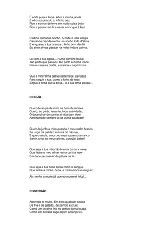 É noite pura e linda. Abro a minha janela
E olho suspirando o infinito céu,
Fico a sonhar de leve em muita coisa bela
Fico a pensar em ti e neste amor que é teu!
D'olhos fechados sonho. A noite é uma elegia
Cantando brandamente um sonho todo d'alma
E enquanto a lua branca o linho bom desfia
Eu sinto almas passar na noite linda e calma.
Lá vem a tua agora... Numa carreira louca
Tão perto que passou, tão perto à minha boca
Nessa carreira doida, estranha e caprichosa
Que a minh'alma cativa estremece, esvoaça
Para seguir a tua, como a folha de rosa
Segue a brisa que a beija... e a tua alma passa!...
DESEJO
Quero-te ao pé de mim na hora de morrer.
Quero, ao partir, levar-te, todo suavidade,
Ó doce olhar de sonho, ó vida dum viver
Amortalhado sempre à luz duma saudade!
Quero-te junto a mim quando o meu rosto branco
Se ungir da palidez sinistra do não ser,
E quero ainda, amor, no meu supremo arranco
Sentir junto ao meu seio teu coração bater!
Que seja a tua mão tão branda como a neve
Que feche o meu olhar numa carícia leve
Em doce perpassar de pétala de lis...
Que seja a tua boca rubra como o sangue
Que feche a minha boca, a minha boca exangue!...
.......................................................................
Ah, venha a morte já que eu morrerei feliz!...
CONFISSÃO
Aborreço-te muito. Em ti há qualquer cousa
De frio e de gelado, de pérfido e cruel,
Como um orvalho frio no tampo duma lousa,
Como em doirada taça algum amargo fel.
 