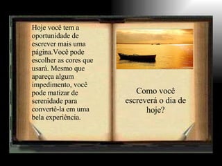 Hoje você tem a oportunidade de escrever mais uma página.Você pode escolher as cores que usará. Mesmo que apareça algum impedimento, você pode matizar de serenidade para convertê-la em uma bela experiência. Como você escreverá o dia de hoje? 