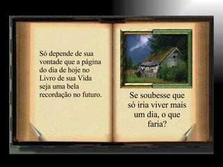 Só depende de sua vontade que a página do dia de hoje no Livro de sua Vida seja uma bela recordação no futuro. Se soubesse que só iria viver mais um dia, o que faria? 