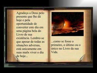 Agradeça a Deus pelo presente que lhe dá hoje e pela oportunidade de converter este dia em uma página bela do Livro de sua existência. Lembre-se que apesar de todas as situações adversas, está unicamente em suas maõs viver o dia de hoje... ...como se fosse o primeiro, o último ou o único no Livro da sua Vida. 