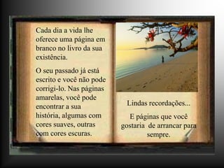 Cada dia a vida lhe
oferece uma página em
branco no livro da sua
existência.
O seu passado já está
escrito e você não pode
corrigi-lo. Nas páginas
amarelas, você pode
encontrar a sua            Lindas recordações...
história, algumas com       E páginas que você
cores suaves, outras      gostaria de arrancar para
com cores escuras.                 sempre.
 