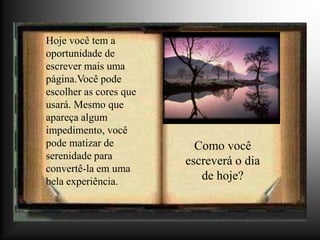 Hoje você tem a
oportunidade de
escrever mais uma
página.Você pode
escolher as cores que
usará. Mesmo que
apareça algum
impedimento, você
pode matizar de           Como você
serenidade para
                        escreverá o dia
convertê-la em uma
bela experiência.          de hoje?
 