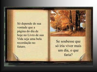 Só depende de sua
vontade que a
página do dia de
hoje no Livro de sua
Vida seja uma bela
recordação no           Se soubesse que
futuro.                só iria viver mais
                         um dia, o que
                              faria?
 