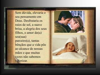 Sem dúvida, elevaria o
seu pensamento em
Deus. Desfrutaria os
raios de sol, a suave
brisa, a alegria dos seus
filhos, o amor do(a)
seu(sua)
parceiro(a), tantas
bênçãos que a vida põe
ao alcance de nossas
mãos e que muitas
vezes não sabemos
valorizar.
 