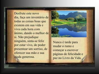 Desfrute este novo
dia, faça um inventário de
todas as coisas boas que
existem em sua vida e
viva cada hora com
ânimo, dando o melhor de
si. Não prejudique
ninguém, sinta-se feliz      Nunca é tarde para
por estar vivo, de poder     mudar o rumo e
presentear um sorriso, de    começar a escrever
oferecer sua mão e sua       páginas de felicidade e
ajuda generosa.              paz no Livro da Vida.
 