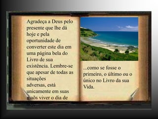 Agradeça a Deus pelo
presente que lhe dá
hoje e pela
oportunidade de
converter este dia em
uma página bela do
Livro de sua
existência. Lembre-se    ...como se fosse o
que apesar de todas as   primeiro, o último ou o
situações                único no Livro da sua
adversas, está           Vida.
unicamente em suas
maõs viver o dia de
hoje...
 