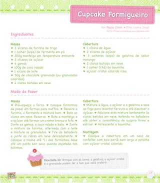 Massa
♥ 2 xícaras de farinha de trigo
♥ 1 colher (sopa) de fermento em pó
♥ 200g manteiga em temperatura ambiente
♥ 2 xícaras de açúcar
♥ 4 gemas
♥ 100g de coco ralado
♥ 1 xícara de leite
♥ 50g de chocolate granulado (ou granulados
coloridos)
♥ 4 claras batidas em neve
Massa
♥ Pré-aqueça o forno. ♥ Coloque forminhas
de papel em formas para muffins. ♥ Peneire a
farinha, o fermento e misture bem. ♥ Bata as
claras em neve. Reserve. ♥ Bata a manteiga e
o açúcar até formar um creme branco e fofo. ♥
Junte as gemas, o coco ralado e bata. ♥ Junte
a mistura de farinha, alternado com o leite
e misture os granulados. ♥ Tire da batedeira
e junte as claras em neve delicadamente. ♥
Coloque a massa até 2
/3 das forminhas. Asse
até um palito sair seco quando espetado nos
bolinhos.
Cobertura
♥ 1 xícara de água
♥ 2 xícaras de açúcar
♥ 3 colheres (sopa) de gelatina de sabor
morango
♥ 2 claras batidas em neve
♥ 1 colher (chá) de baunilha
♥ açúcar cristal colorido rosa
Cobertura
♥ Misture a água, o açúcar e a gelatina e leve
ao fogo para levantar fervura e até dissolver o
açúcar. ♥ Adicione esta mistura lentamente às
claras batidas em neve, batendo na batedeira
até obter a consistência de suspiro firme e
esfriar. ♥ Acrescente a baunilha.
Montagem
♥ Coloque a cobertura em um saco de
confeitar com bico perlê bem largo e polvilhe
com açúcar cristal colorido.
Por Paula Cinini ♥ [The Cookie Shop]
http://thecookieshop.wordpress.com
Ingredientes
Modo de Fazer
 