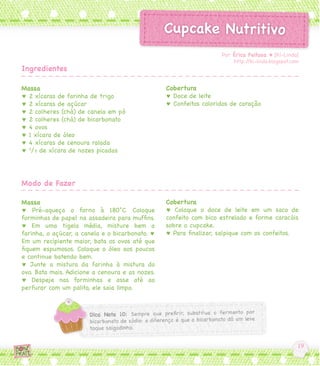 Massa
♥ 2 xícaras de farinha de trigo
♥ 2 xícaras de açúcar
♥ 2 colheres (chá) de canela em pó
♥ 2 colheres (chá) de bicarbonato
♥ 4 ovos
♥ 1 xícara de óleo
♥ 4 xícaras de cenoura ralada
♥ 2
/3 de xícara de nozes picadas
Massa
♥ Pré-aqueça o forno à 180°C. Coloque
forminhas de papel na assadeira para muffins.
♥ Em uma tigela média, misture bem a
farinha, o açúcar, a canela e o bicarbonato. ♥
Em um recipiente maior, bata os ovos até que
fiquem espumosos. Coloque o óleo aos poucos
e continue batendo bem.
♥ Junte a mistura da farinha à mistura do
ovo. Bata mais. Adicione a cenoura e as nozes.
♥ Despeje nas forminhas e asse até ao
perfurar com um palito, ele saia limpo.
Cobertura
♥ Doce de leite
♥ Confeitos coloridos de coração
Cobertura
♥ Coloque o doce de leite em um saco de
confeito com bico estrelado e forme caracóis
sobre o cupcake.
♥ Para finalizar, salpique com os confeitos.
Por Érica Feitosa ♥ [Ki-Lindo]
http://ki-lindo.blogspot.com
Ingredientes
Modo de Fazer
 