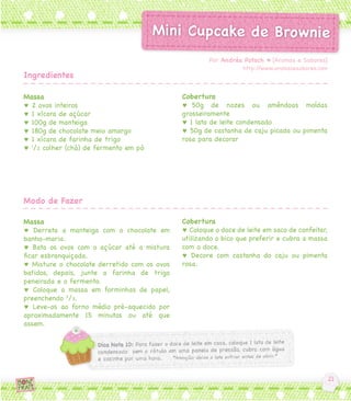 Massa
♥ 2 ovos inteiros
♥ 1 xícara de açúcar
♥ 100g de manteiga
♥ 180g de chocolate meio amargo
♥ 1 xícara de farinha de trigo
♥ 1
/2 colher (chá) de fermento em pó
Massa
♥ Derreta a manteiga com o chocolate em
banho-maria.
♥ Bata os ovos com o açúcar até a mistura
ficar esbranquiçada.
♥ Misture o chocolate derretido com os ovos
batidos, depois, junte a farinha de trigo
peneirada e o fermento.
♥ Coloque a massa em forminhas de papel,
preenchendo 2
/3.
♥ Leve-os ao forno médio pré-aquecido por
aproximadamente 15 minutos ou até que
assem.
Cobertura
♥ 50g de nozes ou amêndoas moídas
grosseiramente
♥ 1 lata de leite condensado
♥ 50g de castanha de caju picada ou pimenta
rosa para decorar
Cobertura
♥ Coloque o doce de leite em saco de confeitar,
utilizando o bico que preferir e cubra a massa
com o doce.
♥ Decore com castanha do caju ou pimenta
rosa.
Por Andréa Potsch ♥ [Aromas e Sabores]
http://www.aromasesabores.com
Ingredientes
Modo de Fazer
 