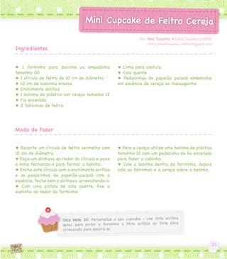 ♥ 1 forminha para docinho ou empadinha
tamanho 00
♥ 1 círculo de feltro de 10 cm de diâmetro
♥ 10 cm de sianinha branca
♥ Enchimento acrílico
♥ 1 bolinha de plástico cor cereja tamanho 12
♥ Fio encerado
♥ 2 folhinhas de feltro
♥ Recorte um círculo de feltro vermelho com
10 cm de diâmetro.
♥ Faça um alinhavo ao redor do círculo e puxe
a linha fechando-o para formar o bolinho.
♥ Encha este círculo com o enchimento acrílico
e os pedacinhos de papelão-paraná com a
essência, feche bem o alinhavo, arrematando-o.
♥ Com uma pistola de cola quente, fixe a
sianinha ao redor da forminha.
♥ Linha para costura
♥ Cola quente
♥ Pedacinhos de papelão paraná embebidos
em essência de cereja ao marasquinho
♥ Para a cereja utilize uma bolinha de plástico
tamanho 12 com um pedacinho de fio encerado
para fazer o cabinho.
♥ Cole o bolinho dentro da forminha, depois
cole as folhinhas e a cereja sobre o bolinho.
Por Ana Tuyama ♥ [Ana Tuyama Crafts]
http://anatuyama-crafts.blogspot.com
Ingredientes
Modo de Fazer
 