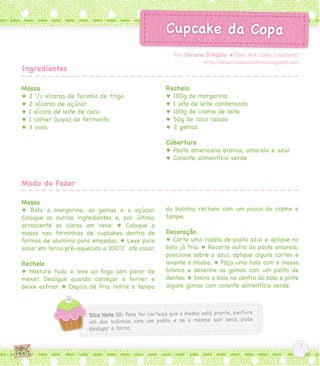 Massa
♥ 2 1
/2 xícaras de farinha de trigo
♥ 2 xícaras de açúcar
♥ 1 xícara de leite de coco
♥ 1 colher (sopa) de fermento
♥ 3 ovos
Massa
♥ Bata a margarina, as gemas e o açúcar.
Coloque os outros ingredientes e, por último,
acrescente as claras em neve. ♥ Coloque a
massa nas forminhas de cupcakes dentro de
formas de alumínio para empadas. ♥ Leve para
assar em forno pré-aquecido a 200°C até assar.
Recheio
♥ Misture tudo e leve ao fogo sem parar de
mexer. Desligue quando começar a ferver e
deixe esfriar. ♥ Depois de frio, retire a tampa
Recheio
♥ 100g de margarina
♥ 1 lata de leite condensado
♥ 100g de creme de leite
♥ 50g de coco ralado
♥ 2 gemas
Cobertura
♥ Pasta americana branca, amarela e azul
♥ Corante alimentício verde
do bolinho, recheie com um pouco do creme e
tampe.
Decoração
♥ Corte uma rodela de pasta azul e aplique no
bolo já frio. ♥ Recorte outra da pasta amarela,
posicione sobre a azul, aplique alguns cortes e
levante a massa. ♥ Faça uma bola com a massa
branca e desenhe os gomos com um palito de
dentes. ♥ Insira a bola no centro do bolo e pinte
alguns gomos com corante alimentício verde.
Por Dirlene D’Addio ♥ [Deli Art Cake Creations]
http://deliartcakecreations.blogspot.com
Ingredientes
Modo de Fazer
 