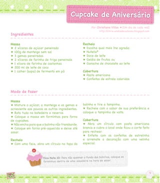 Massa
♥ 2 xícaras de açúcar peneirado
♥ 100g de manteiga sem sal
♥ 3 gemas peneiradas
♥ 2 xícaras de farinha de trigo peneirada
♥ 1 xícara de farinha de castanhas
♥ 200 ml de leite de coco
♥ 1 colher (sopa) de fermento em pó
Massa
♥ Misture o açúcar, a manteiga e as gemas e
acrescente aos poucos os outros ingredientes.
♥ Bata tudo na batedeira e reserve.
♥ Coloque a massa em forminhas para forno
de cupcakes.
♥ Não encha para que o bolinho não transborde.
♥ Coloque em forno pré-aquecido e deixe até
assar.
Recheio
♥ Com uma faca, abra um círculo no topo do
Recheio
♥ Escolha qual mais lhe agrada:
♥ Nutella®
♥ Doce de leite
♥ Geléia de frutas ou
♥ Ganache de chocolate ao leite
Cobertura
♥ Pasta americana
♥ Confeitos de estrela coloridos
bolinho e tire a tampinha.
♥ Recheie com o sabor de sua preferência e
coloque a tampinha de volta.
Cobertura
♥ Abra um círculo com pasta americana
branca e cubra o local onde ficou o corte feito
para rechear.
♥ Enfeite com os confeitos de estrelinha
e arremate a decoração com uma velinha
especial.
Por Christiane Villas ♥ [Um dia de cada vez]
http://chris-umdiadecadavez.blogspot.com
Ingredientes
Modo de Fazer
 