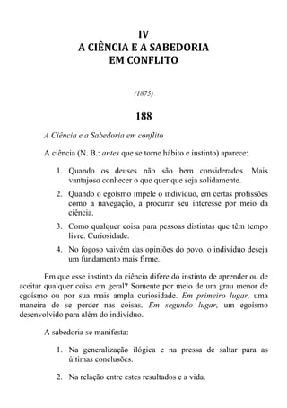 IV
A CIÊNCIA E A SABEDORIA
EM CONFLITO
(1875)
188
A Ciência e a Sabedoria em conflito
A ciência (N. B.: antes que se torne hábito e instinto) aparece:
1. Quando os deuses não são bem considerados. Mais
vantajoso conhecer o que quer que seja solidamente.
2. Quando o egoísmo impele o indivíduo, em certas profissões
como a navegação, a procurar seu interesse por meio da
ciência.
3. Como qualquer coisa para pessoas distintas que têm tempo
livre. Curiosidade.
4. No fogoso vaivém das opiniões do povo, o indivíduo deseja
um fundamento mais firme.
Em que esse instinto da ciência difere do instinto de aprender ou de
aceitar qualquer coisa em geral? Somente por meio de um grau menor de
egoísmo ou por sua mais ampla curiosidade. Em primeiro lugar, uma
maneira de se perder nas coisas. Em segundo lugar, um egoísmo
desenvolvido para além do indivíduo.
A sabedoria se manifesta:
1. Na generalização ilógica e na pressa de saltar para as
últimas conclusões.
2. Na relação entre estes resultados e a vida.
 