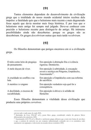 191
Tantos elementos dependem do desenvolvimento da civilização
grega que a totalidade do nosso mundo ocidental inteiro recebeu dela
impulso: a fatalidade quis que o helenismo mais recente e mais degenerado
fosse aquele que devia mostrar mais força histórica. É por isso que o
helenismo mais antigo foi sempre mal julgado. Deve-se conhecer com
precisão o helenismo recente para distingui-lo do antigo. Há inúmeras
possibilidades ainda não descobertas: porque os gregos não as
descobriram. Os gregos descobriram outras que mais tarde recobriram.
192
Os filósofos demonstram que perigos encerrava em si a civilização
grega.
O mito como leito de preguiça
do pensamento.
Em oposição à abstração fria e à ciência
rigorosa. Demócrito.
A mole doçura de viver. Em oposição à sobriedade, à concepção
severa e ascética em Pitágoras, Empédocles,
Anaximandro57
.
A crueldade no conflito e na
luta.
Em oposição a Empédocles com sua reforma
do sacrifício.
A mentira e o engano Em oposição verdadeiro seja qual for a
conseqüência.
A docilidade, o excesso de
sociabilidade.
Em oposição à altivez e à solidão de
Heráclito
Esses filósofos demonstram a vitalidade dessa civilização que
produziu seus próprios corretivos.
está em tudo e nada nasce do nada (NT).
56 Simônides de Ceos (556-467 a.C.), poeta lírico grego, considerado criador de gêneros líricos
diferenciados dos anteriores (NT).
57 Anaximandro (610-574 a.C.), filósofo e astrônomo grego; afirmava que a terra tem forma de um disco
e que a essência do universo era um conjunto indeterminado contendo em si os contrários; todo
nascimento era separação e toda morte era reunião desses contrários (NT).
 