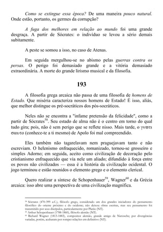 Como se extingue essa época? De uma maneira pouco natural.
Onde estão, portanto, os germes da corrupção?
A fuga dos melhores em relação ao mundo foi uma grande
desgraça. A partir de Sócrates: o indivíduo se levou a sério demais
subitamente.
A peste se somou a isso, no caso de Atenas.
Em seguida mergulhou-se no abismo pelas guerras contra os
persas. O perigo foi demasiado grande e a vitória demasiado
extraordinária. A morte do grande lirismo musical e da filosofia.
193
A filosofia grega arcaica não passa de uma filosofia de homens de
Estado. Que miséria caracteriza nossos homens de Estado! É isso, aliás,
que melhor distingue os pré-socráticos dos pós-socráticos.
Neles não se encontra a "infame pretensão da felicidade", como a
partir de Sócrates58
. Seu estado de alma não é o centro em torno do qual
tudo gira; pois, não é sem perigo que se reflete nisso. Mais tarde, o 
 (conhece-te a ti mesmo) de Apolo foi mal compreendido.
Eles também não tagarelavam nem praguejavam tanto e não
escreviam. O helenismo enfraquecido, romanizado, tornou-se grosseiro e
simples Adorno; em seguida, aceito como civilização de decoração pelo
cristianismo enfraquecido que via nele um aliado; difundido à força entre
os povos não civilizados — essa é a história da civilização ocidental. O
jogo terminou e estão reunidos o elemento grego e o elemento clerical.
Quero realizar a síntese de Schopenhauer59
, Wagner60
e da Grécia
arcaica: isso abre uma perspectiva de uma civilização magnífica.
58 Sócrates (470-399 a.C.), filósofo grego, considerado um dos grandes iniciadores do pensamento
filosófico do oriente próximo e do ocidente; não deixou obras escritas, mas seu pensamento foi
transmitido por seus discípulos, particularmente por Platão (NT).
59 Arthur Schopenhauer (1788-1860), filósofo alemão (NT).
60 Richard Wagner (1813-1883), compositor alemão, grande amigo de Nietzsche; por divergências
variadas, porém, acabaram por romper relações em definitivo (NT).
 