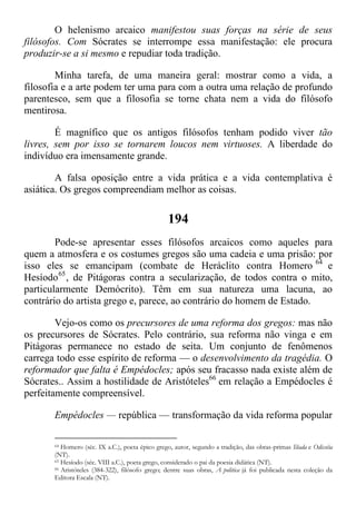 O helenismo arcaico manifestou suas forças na série de seus
filósofos. Com Sócrates se interrompe essa manifestação: ele procura
produzir-se a si mesmo e repudiar toda tradição.
Minha tarefa, de uma maneira geral: mostrar como a vida, a
filosofia e a arte podem ter uma para com a outra uma relação de profundo
parentesco, sem que a filosofia se torne chata nem a vida do filósofo
mentirosa.
É magnífico que os antigos filósofos tenham podido viver tão
livres, sem por isso se tornarem loucos nem virtuoses. A liberdade do
indivíduo era imensamente grande.
A falsa oposição entre a vida prática e a vida contemplativa é
asiática. Os gregos compreendiam melhor as coisas.
194
Pode-se apresentar esses filósofos arcaicos como aqueles para
quem a atmosfera e os costumes gregos são uma cadeia e uma prisão: por
isso eles se emancipam (combate de Heráclito contra Homero 64
e
Hesíodo65
, de Pitágoras contra a secularização, de todos contra o mito,
particularmente Demócrito). Têm em sua natureza uma lacuna, ao
contrário do artista grego e, parece, ao contrário do homem de Estado.
Vejo-os como os precursores de uma reforma dos gregos: mas não
os precursores de Sócrates. Pelo contrário, sua reforma não vinga e em
Pitágoras permanece no estado de seita. Um conjunto de fenômenos
carrega todo esse espírito de reforma — o desenvolvimento da tragédia. O
reformador que falta é Empédocles; após seu fracasso nada existe além de
Sócrates.. Assim a hostilidade de Aristóteles66
em relação a Empédocles é
perfeitamente compreensível.
Empédocles — república — transformação da vida reforma popular
64 Homero (séc. IX a.C.), poeta épico grego, autor, segundo a tradição, das obras-primas Ilíada e Odisséia
(NT).
65 Hesíodo (séc. VIII a.C.), poeta grego, considerado o pai da poesia didática (NT).
66 Aristóteles (384-322), filósofo grego; dentre suas obras, A politica já foi publicada nesta coleção da
Editora Escala (NT).
 