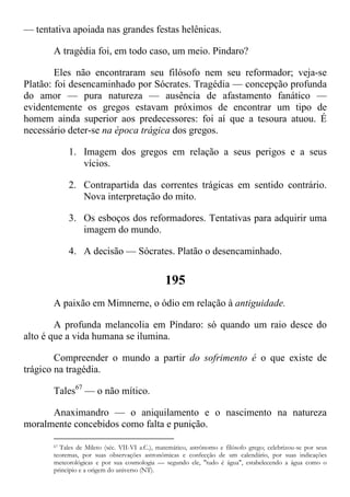 — tentativa apoiada nas grandes festas helênicas.
A tragédia foi, em todo caso, um meio. Pindaro?
Eles não encontraram seu filósofo nem seu reformador; veja-se
Platão: foi desencaminhado por Sócrates. Tragédia — concepção profunda
do amor — pura natureza — ausência de afastamento fanático —
evidentemente os gregos estavam próximos de encontrar um tipo de
homem ainda superior aos predecessores: foi aí que a tesoura atuou. É
necessário deter-se na época trágica dos gregos.
1. Imagem dos gregos em relação a seus perigos e a seus
vícios.
2. Contrapartida das correntes trágicas em sentido contrário.
Nova interpretação do mito.
3. Os esboços dos reformadores. Tentativas para adquirir uma
imagem do mundo.
4. A decisão — Sócrates. Platão o desencaminhado.
195
A paixão em Mimnerne, o ódio em relação à antiguidade.
A profunda melancolia em Píndaro: só quando um raio desce do
alto é que a vida humana se ilumina.
Compreender o mundo a partir do sofrimento é o que existe de
trágico na tragédia.
Tales67
— o não mítico.
Anaximandro — o aniquilamento e o nascimento na natureza
moralmente concebidos como falta e punição.
67 Tales de Mileto (séc. VII-VI a.C.), matemático, astrônomo e filósofo grego; celebrizou-se por seus
teoremas, por suas observações astronômicas e confecção de um calendário, por suas indicações
meteorológicas e por sua cosmologia — segundo ele, "tudo é água", estabelecendo a água como o
principio e a origem do universo (NT).
 