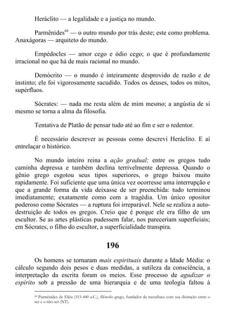 Heráclito — a legalidade e a justiça no mundo.
Parmênides68
— o outro mundo por trás deste; este como problema.
Anaxágoras — arquiteto do mundo.
Empédocles — amor cego e ódio cego; o que é profundamente
irracional no que há de mais racional no mundo.
Demócrito — o mundo é inteiramente desprovido de razão e de
instinto; ele foi vigorosamente sacudido. Todos os deuses, todos os mitos,
supérfluos.
Sócrates: — nada me resta além de mim mesmo; a angústia de si
mesmo se torna a alma da filosofia.
Tentativa de Platão de pensar tudo até ao fim e ser o redentor.
É necessário descrever as pessoas como descrevi Heráclito. E aí
entrelaçar o histórico.
No mundo inteiro reina a ação gradual; entre os gregos tudo
caminha depressa e também declina terrivelmente depressa. Quando o
gênio grego esgotou seus tipos superiores, o grego baixou muito
rapidamente. Foi suficiente que uma única vez ocorresse uma interrupção e
que a grande forma da vida deixasse de ser preenchida: tudo terminou
imediatamente; exatamente como com a tragédia. Um único opositor
poderoso como Sócrates — a ruptura foi irreparável. Nele se realiza a auto-
destruição de todos os gregos. Creio que é porque ele era filho de um
escultor. Se as artes plásticas pudessem falar, nos pareceriam superficiais;
em Sócrates, o filho do escultor, a superficialidade transpira.
196
Os homens se tornaram mais espirituais durante a Idade Média: o
cálculo segundo dois pesos e duas medidas, a sutileza da consciência, a
interpretação da escrita foram os meios. Esse processo de agudizar o
espírito sob a pressão de uma hierarquia e de uma teologia faltou à
68 Parmênides de Eléia (515-440 a.C.), filósofo grego, fundador da metafísica com sua distinção entre o
ser e o não-ser (NT).
 