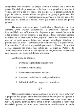 antiguidade. Pelo contrário, os gregos viveram o inverso sob o reino da
grande liberdade de pensamento, politeístas e sem pressões, se sentiam à
vontade em crer e não crer mais. Falta-lhes por isso o prazer na finura do
jogo de palavras, sendo alheios ao gênero de gracejos preferidos dos
tempos modernos. Os gregos foram pouco espirituais; é por isso que se fez
tanto caso da ironia de Sócrates. Acho que Platão é nisso um pouco
pesado.
Os gregos estiveram, com Empédocles e Demócrito, no bom
caminho para avaliar corretamente a existência humana, sua
irracionalidade, seu sofrimento: não chegaram lá por causa de Sócrates. O
olhar imparcial sobre os homens é o que falta a todos os socráticos que têm
na cabeça as vis abstrações "o bem, o justo". Que se leia Schopenhauer e
que se pergunte porque faltou aos antigos semelhante liberdade e
profundidade de olhar — deveria isso ter existido neles? É o que não vejo.
Pelo contrário. Perderam a ingenuidade por causa de Sócrates. Seus mitos
e suas tragédias são muito mais sábias que as éticas de Platão e de
Aristóteles; e seus estóicos ou seus epicuristas são pobres em comparação
com os poetas e os homens de Estado anteriores.
A influência de Sócrates:
1. Destruiu a ingenuidade do juízo ético.
2. Reduziu a ciência a nada.
3. Não tinha nenhum senso pela arte.
4. Arrancou o indivíduo de sua ligação histórica.
5. Indiscrição dialética e tagarelice conveniente.
197
Não acredito mais no "desenvolvimento de acordo com a natureza"
a propósito dos gregos: eram demasiadamente dotados para se ligarem a
isso tão gradualmente e passo a passo como acontece com a pedra e com a
tolice. As guerras contra os persas foram a desgraça nacional: o sucesso foi
demasiado grande, todos os maus instintos se manifestaram; o desejo
 