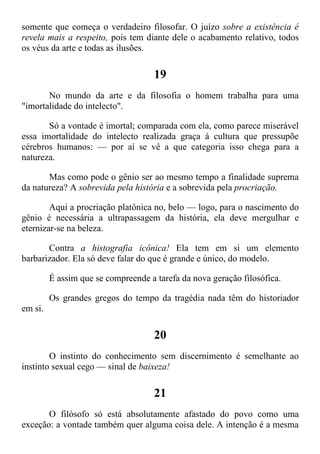somente que começa o verdadeiro filosofar. O juízo sobre a existência é
revela mais a respeito, pois tem diante dele o acabamento relativo, todos
os véus da arte e todas as ilusões.
19
No mundo da arte e da filosofia o homem trabalha para uma
"imortalidade do intelecto".
Só a vontade é imortal; comparada com ela, como parece miserável
essa imortalidade do intelecto realizada graça à cultura que pressupõe
cérebros humanos: — por aí se vê a que categoria isso chega para a
natureza.
Mas como pode o gênio ser ao mesmo tempo a finalidade suprema
da natureza? A sobrevida pela história e a sobrevida pela procriação.
Aqui a procriação platônica no, belo — logo, para o nascimento do
gênio é necessária a ultrapassagem da história, ela deve mergulhar e
eternizar-se na beleza.
Contra a histografia icônica! Ela tem em si um elemento
barbarizador. Ela só deve falar do que é grande e único, do modelo.
É assim que se compreende a tarefa da nova geração filosófica.
Os grandes gregos do tempo da tragédia nada têm do historiador
em si.
20
O instinto do conhecimento sem discernimento é semelhante ao
instinto sexual cego — sinal de baixeza!
21
O filósofo só está absolutamente afastado do povo como uma
exceção: a vontade também quer alguma coisa dele. A intenção é a mesma
 