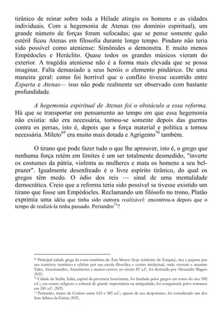 tirânico de reinar sobre toda a Hélade atingiu os homens e as cidades
individuais. Com a hegemonia de Atenas (no domínio espiritual), um
grande número de forças foram sufocadas; que se pense somente quão
estéril ficou Atenas em filosofia durante longo tempo. Pindaro não teria
sido possível como ateniense: Simônides o demonstra. E muito menos
Empédocles e Heráclito. Quase todos os grandes músicos vieram do
exterior. A tragédia ateniense não é a forma mais elevada que se possa
imaginar. Falta demasiado a seus heróis o elemento pindárico. De uma
maneira geral: como foi horrível que o conflito tivesse ocorrido entre
Esparta e Atenas— isso não pode realmente ser observado com bastante
profundidade.
A hegemonia espiritual de Atenas foi o obstáculo a essa reforma.
Há que se transportar em pensamento ao tempo em que essa hegemonia
não existia: não era necessária, tornou-se somente depois das guerras
contra os persas, isto é, depois que a força material e politica a tornou
necessária. Mileto69
era muito mais dotada e Agrigento70
também.
O tirano que pode fazer tudo o que lhe aprouver, isto é, o grego que
nenhuma força retém em limites é um ser totalmente desmedido, "inverte
os costumes da pátria, violenta as mulheres e mata os homens a seu bel-
prazer". Igualmente desenfreado é o livre espírito tirânico, do qual os
gregos têm medo. O ódio dos reis — sinal de uma mentalidade
democrática. Creio que a reforma teria sido possível se tivesse existido um
tirano que fosse um Empédocles. Reclamando um filósofo no trono, Platão
exprimia uma idéia que tinha sido outrora realizável: encontrou-a depois que o
tempo de realizá-la tinha passado. Periandro71
?
69 Principal cidade grega da costa marítima da Ásia Menor (hoje território da Turquia), rica e pujante por
seu comércio marítimo e célebre por sua escola filosófica e centro intelectual, onde viveram e atuaram
Tales, Anaximandro, Anaxímenes e muitos outros; no século IV a.C. foi destruída por Alexandre Magno
(NT).
70 Cidade da Sicília, Itália, capital da província homônima, foi fundada pelos gregos em torno do ano 582
a.C.; era centro religioso e cultural de grande importância na antiguidade; foi conquistada pelos romanos
em 241 a.C. (NT).
71 Periandro, tirano de Corinto entre 625 e 585 a.C.; apesar de seu despotismo, foi considerado um dos
Sete Sábios da Grécia (NT).
 