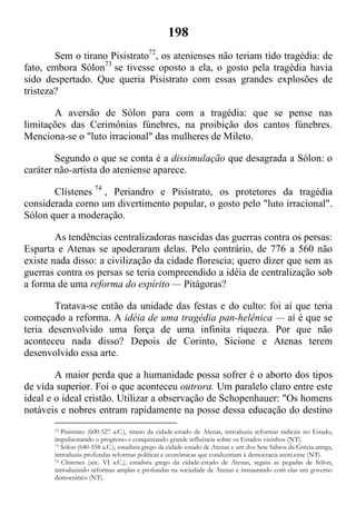 198
Sem o tirano Pisistrato72
, os atenienses não teriam tido tragédia: de
fato, embora Sólon73
se tivesse oposto a ela, o gosto pela tragédia havia
sido despertado. Que queria Pisistrato com essas grandes explosões de
tristeza?
A aversão de Sólon para com a tragédia: que se pense nas
limitações das Cerimônias fúnebres, na proibição dos cantos fúnebres.
Menciona-se o "luto irracional" das mulheres de Mileto.
Segundo o que se conta é a dissimulação que desagrada a Sólon: o
caráter não-artista do ateniense aparece.
Clístenes 74
, Periandro e Pisístrato, os protetores da tragédia
considerada corno um divertimento popular, o gosto pelo "luto irracional".
Sólon quer a moderação.
As tendências centralizadoras nascidas das guerras contra os persas:
Esparta e Atenas se apoderaram delas. Pelo contrário, de 776 a 560 não
existe nada disso: a civilização da cidade florescia; quero dizer que sem as
guerras contra os persas se teria compreendido a idéia de centralização sob
a forma de uma reforma do espírito — Pitágoras?
Tratava-se então da unidade das festas e do culto: foi aí que teria
começado a reforma. A idéia de uma tragédia pan-helênica — aí é que se
teria desenvolvido uma força de uma infinita riqueza. Por que não
aconteceu nada disso? Depois de Corinto, Sicione e Atenas terem
desenvolvido essa arte.
A maior perda que a humanidade possa sofrer é o aborto dos tipos
de vida superior. Foi o que aconteceu outrora. Um paralelo claro entre este
ideal e o ideal cristão. Utilizar a observação de Schopenhauer: "Os homens
notáveis e nobres entram rapidamente na posse dessa educação do destino
72 Pisistrato (600-527 a.C.), tirano da cidade-estado de Atenas, introduziu reformas radicais no Estado,
impulsionando o progresso e conquistando grande influência sobre os Estados vizinhos (NT).
73 Sólon (640-558 a.C.), estadista grego da cidade-estado de Atenas e um dos Sete Sábios da Grécia antiga,
introduziu profundas reformas políticas e econômicas que conduziriam à democracia ateni.ense (NT).
74 Clistenes (séc. VI a.C.), estadista grego da cidade-estado de Atenas, seguiu as pegadas de Sólon,
introduzindo reformas amplas e profundas na sociedade de Atenas e instaurando com elas um governo
democrático (NT).
 