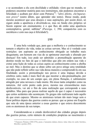 e se acomodam a ela com docilidade e utilidade; vêem que no mundo, se
podemos encontrar matéria para nos instruirmos, não podemos encontrar a
felicidade e acabam por dizer com Petrarca75
: "altro diletto, che'mparar,
non provo" (outro dileto, que aprender não tento). Desse modo, pode
mesmo acontecer que seus desejos e suas aspirações, por assim dizer, só
sigam ainda a aparência e divertindo-se, mas no fundo eles próprios só
fazem esperar um ensinamento; é o que lhes dá então uma aparência
contemplativa, genial, sublime" (Parerga, 1, 394; compará-los com os
socráticos e com sua caça à felicidade!).
199
É uma bela verdade que, para que a melhoria e o conhecimento se
tornem o objetivo da vida, todas as coisas servem. Mas só é verdade com
restrições: um aspirante ao conhecimento obrigado ao trabalho mais
desgastante, um homem em vias de se aprimorar enervado e alterado por
doenças! Em tudo, isso pode ser admitido: a premeditação aparente do
destino reside no fato de que o indivíduo que põe em ordem sua vida e
extrai uma lição de todas as coisas aspira ao conhecimento como a abelha
ao mel. Mas o destino que se abate sobre um povo atinge uma totalidade
que não pode refletir sobre sua vida dessa maneira e compreendê-la em sua
finalidade; assim a premeditação nos povos é uma trapaça devida a
cérebros sutis; nada é mais fácil do que mostrar a não-premeditação, por
exemplo, no caso de um campo que, em plena floração, é subitamente
atingido por uma nevasca e tudo morre. Há nisso tanta estupidez como na
natureza. Até certo ponto cada povo, mesmo nas circunstâncias mais
desfavoráveis, vai até o fim de uma realização que corresponde a suas
aptidões. Mas para que possa realizar aquilo de que é capaz é necessário
que certos acidentes não aconteçam. Os gregos não realizaram tudo aquilo
de que eram capazes. Mesmo os atenienses teriam ido mais longe sem o
furor político depois das guerras contra os persas: que se pense em Esquilo
que saiu de uma época anterior a essas guerras e que estava descontente
com os atenienses de seu tempo.
Considerando-se o estado desfavorável das cidades gregas depois
das guerras persas, certo número de condições propícias ao nascimento e
75 Francesco Petrarca (1304-1374), poeta e humanista italiano; deixou várias obras de cunho histórico,
filosófico e poético (NT).
 