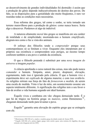 ao desenvolvimento de grandes individualidades foi destruído: é assim que
a produção do gênio depende indiscutivelmente do destino dos povos. De
fato, se as disposições para a genialidade são muito freqüentes, é raro ver
reunidas todas as condições mais necessárias.
Essa reforma dos gregos, tal como a sonho, se teria tornado um
terreno maravilhoso para a produção de gênios: como nunca houve. Seria
algo a descrever. Perdemos aí algo de indizível.
A natureza altamente moral dos gregos se manifesta em seu caráter
de totalidade e de simplicidade; mostrando-nos o homem simplificado,
alegram-nos como o faz a vista dos animais.
O esforço dos filósofos tende a compreender porque seus
contemporâneos só se limitam a viver. Enquanto eles interpretam por si
próprios sua existência e compreendem seus perigos, ao mesmo tempo
conferem também a seu povo o sentido da existência.
O que o filósofo pretende é substituir por uma nova imagem do
universo a imagem popular.
A ciência aprofunda o curso natural das coisas, mas não pode nunca
comandar o homem. Simpatia, amor, prazer, desprazer, elevação,
esgotamento, tudo isso é ignorado pela ciência. O que o homem vive e
experimenta deve ser explicado de alguma maneira; e com isso avaliá-lo.
As religiões retiram sua força do fato de fornecerem a medida, de serem
uma escala de medida. Visto à luz do mito, um acontecimento assume um
aspecto totalmente diferente. A significação das religiões tem a seu favor o
fato de avaliar a vida humana segundo um ideal humano.
Ésquilo viveu e combateu em vão: chegou demasiado tarde. É o
que há de trágico na história grega: os maiores, como Demóstenes76
,
chegaram demasiado tarde para levantar o povo.
Ésquilo77
garantiu uma elevação do espírito grego que se extinguiu
com ele.
76 Demóstenes (384-322 a.C.), orador e estadista grego da cidade-estado de Atenas (NT).
77 Esquilo (525-456 a.C.), poeta trágico grego; teria escrito quase uma centena de tragédias, das quais
somente sete chegaram até nós (NT).
 
