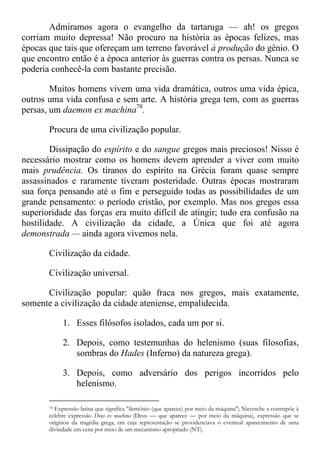 Admiramos agora o evangelho da tartaruga — ah! os gregos
corriam muito depressa! Não procuro na história as épocas felizes, mas
épocas que tais que ofereçam um terreno favorável à produção do gênio. O
que encontro então é a época anterior às guerras contra os persas. Nunca se
poderia conhecê-la com bastante precisão.
Muitos homens vivem uma vida dramática, outros uma vida épica,
outros uma vida confusa e sem arte. A história grega tem, com as guerras
persas, um daemon ex machina78
.
Procura de uma civilização popular.
Dissipação do espírito e do sangue gregos mais preciosos! Nisso é
necessário mostrar como os homens devem aprender a viver com muito
mais prudência. Os tiranos do espírito na Grécia foram quase sempre
assassinados e raramente tiveram posteridade. Outras épocas mostraram
sua força pensando até o fim e perseguido todas as possibilidades de um
grande pensamento: o período cristão, por exemplo. Mas nos gregos essa
superioridade das forças era muito difícil de atingir; tudo era confusão na
hostilidade. A civilização da cidade, a Única que foi até agora
demonstrada — ainda agora vivemos nela.
Civilização da cidade.
Civilização universal.
Civilização popular: quão fraca nos gregos, mais exatamente,
somente a civilização da cidade ateniense, empalidecida.
1. Esses filósofos isolados, cada um por si.
2. Depois, como testemunhas do helenismo (suas filosofias,
sombras do Hades (Inferno) da natureza grega).
3. Depois, como adversário dos perigos incorridos pelo
helenismo.
78 Expressão latina que significa "demônio (que aparece) por meio da máquina"; Nietzsche a contrapõe à
celebre expressão Deus ex machina (Deus — que aparece — por meio da máquina), expressão que se
originou da tragédia grega, em cuja representação se providenciava o eventual aparecimento de uma
divindade em cena por meio de um mecanismo apropriado (NT).
 