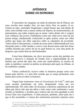 APÊNDICE
SOBRE OS HUMORES
É necessário me imaginar, na tarde do primeiro dia de Páscoa, em
casa, envolto num roupão; fora, cai uma chuva fina; no quarto, só eu.
Caneta na mão, contemplo longamente o papel branco que está diante de
mim; estou irritado com a massa confusa de objetos, de acontecimentos, de
pensamentos, que todos exigem que os anote; vários dentre eles o exigem
com violência; são jovens e turbulentos como um vinho novo; mais de um
pensar antigo, amadurecido, esclarecido se opõe, porém, como um velho
senhor que lança um olhar equivoco sobre as aspirações da juventude.
Vamos dizê-lo francamente, o estado de nossa alma é determinado por essa
discussão entre o velho mundo e o novo e nós descrevemos cada fase desse
conflito dizendo que somos de tal ou qual humor ou, com uma ponta de
desprezo, que somos bem ou mal humorados.
Como bom diplomata, me elevo um pouco acima dos partidos em
disputa e descrevo a situação do Estado com a imparcialidade de um
homem que assiste dia após dia, como por inadvertência, às sessões de
todos os partidos e recorre na prática ao principio pelo qual, na tribuna, só
há zombarias e piadas.
Vamos confessá-lo: escrevo sobre os humores porque estou com
humor para fazê-lo; e é uma bela ocasião que eu esteja justamente com
humor para escrever sobre os humores.
Toquei hoje numerosas vezes as Consolações de Liszt79
; sinto que
esses acordes penetraram em mim, despertando como um eco
espiritualizado. Por outro lado, fiz há pouco a dolorosa experiência de um
adeus que talvez não seja um adeus e noto como certo sentimento e esses
acordes se fundiram; e acredito que a música não me teria agradado se não
tivesse feito essa experiência. A alma procura, portanto, atrair para ela o
que se lhe assemelha e a massa dos sentimentos presentes espreme como
79 Franz Liszt (1811-1886), compositor, pianista e regente húngaro; Nitzsche cita a célebre peça musical
para piano Consolations, composta por Liszt em 1850 (NT).
 
