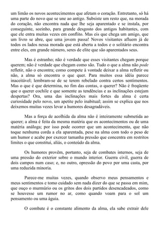 um limão os novos acontecimentos que afetam o coração. Entretanto, só há
uma parte do novo que se une ao antigo. Subsiste um resto que, na morada
do coração, não encontra nada que lhe seja aparentado e se instala, por
conseguinte, sozinho, para grande desgosto dos antigos habitantes, com
que ele entra muitas vezes em conflito. Mas eis que chega um amigo, que
um livro se abre, que uma jovem passa! Novos visitantes afluem já de
todos os lados nessa morada que está aberta a todos e o solitário encontra
entre eles, em grande número, seres de elite que são aparentados seus.
Mas é estranho; não é verdade que esses visitantes chegam porque
querem; não é verdade que chegam como são. Tudo o que a alma não pode
refletir, não o encontra; como compete à vontade deixar a alma refletir ou
não, a alma só encontra o que quer. Para muitos essa idéia parece
inaceitável; lembram-se de se terem rebelado contra certos sentimentos.
Mas o que é que determina, no fim das contas, o querer? Não é freqüente
que o querer cochile e que somente as tendências e as inclinações estejam
despertas? Ora, uma das inclinações mais fortes da alma é certa
curiosidade pelo novo, um apetite pelo inabitual; assim se explica que nos
deixemos muitas vezes levar a humores desagradáveis.
Mas a força de acolhida da alma não é inteiramente submetida ao
querer; a alma é feita da mesma matéria que os acontecimentos ou de uma
matéria análoga; por isso pode ocorrer que um acontecimento, que não
toque nenhuma corda a ela aparentada, pese na alma com todo o peso de
um humor e acabe por exercer tamanha pressão que concentra em restritos
limites o que constitui, aliás, o conteúdo da alma.
Os humores provêm, portanto, seja de combates internos, seja de
uma pressão do exterior sobre o mundo interior. Guerra civil, guerra de
dois campos num caso; e, no outro, opressão do povo por uma casta, por
uma reduzida minoria.
Parece-me muitas vezes, quando observo meus pensamentos e
meus sentimentos e tomo cuidado sem nada dizer do que se passa em mim,
que ouço o murmúrio ou os gritos dos dois partidos desencadeados, como
se houvesse um rumor no ar, como quando voam para o sol um
pensamento ou uma águia.
O combate é o constante alimento da alma, ela sabe extrair dele
 