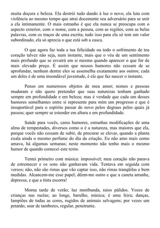 muita doçura e beleza. Ela destrói tudo dando à luz o novo, ela luta com
violência ao mesmo tempo que atrai docemente seu adversário para se unir
a ela intimamente. O mais estranho é que ela nunca se preocupa com o
aspecto exterior, com o nome, com a pessoa, com as regiões, com as belas
palavras, com os traços de uma escrita; tudo isso para ela só tem um valor
subordinado, ela só aprecia o que está sob a casca.
O que agora faz toda a tua felicidade ou todo o sofrimento de teu
coração talvez não seja, num instante, mais que o véu de um sentimento
mais profundo que se esvairá em si mesmo quando aparecer o que for de
mais elevado preço. É assim que nossos humores não cessam de se
aprofundar, nenhum dentre eles se assemelha exatamente aos outros; cada
um deles é de uma insondável juventude, é ele que faz nascer o instante.
Penso em numerosos objetos de meu amor; nomes e pessoas
mudaram e não quero pretender que suas naturezas tenham ganhado
sempre em profundidade e em beleza; mas é verdade que cada um desses
humores semelhantes entre si represente para mim um progresso e que é
insuportável para o espírito passar de novo pelos degraus pelos quais já
passou; quer sempre se estender em altura e em profundidade.
Saúde para vocês, caros humores, estranhas modificações de uma
alma de tempestades, diversos como o é a natureza, mas maiores que ela,
porque vocês não cessam de subir, de procurar se elevar, quando a planta
exala ainda o mesmo perfume do dia da criação. Eu não amo mais como
amava, há algumas semanas; neste momento não tenho mais o mesmo
humor de quando comecei este texto.
Tentei primeiro com música: impossível; meu coração não parava
de estremecer e os sons não ganhavam vida. Tentava em seguida com
versos; não, não são rimas que vão captar isso, não rimas tranqüilas e bem
medidas. Alcancem-me esse papel; dêem-me outro e que a caneta arranhe,
depressa, e que a tinta escorra!
Morna tarde de verão; luz moribunda, raios pálidos. Vozes de
crianças nas ruelas; ao longe, barulho, música; é uma feira; danças,
lampiões de todas as cores, rugidos de animais selvagens; por vezes um
petardo, soar de tambores, regular, penetrante.
 