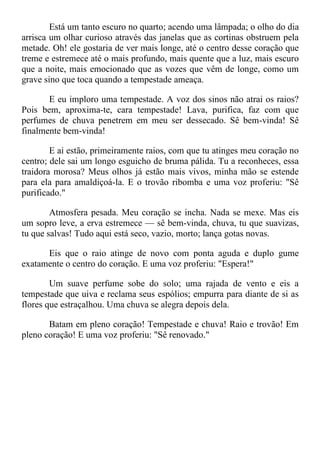 Está um tanto escuro no quarto; acendo uma lâmpada; o olho do dia
arrisca um olhar curioso através das janelas que as cortinas obstruem pela
metade. Oh! ele gostaria de ver mais longe, até o centro desse coração que
treme e estremece até o mais profundo, mais quente que a luz, mais escuro
que a noite, mais emocionado que as vozes que vêm de longe, como um
grave sino que toca quando a tempestade ameaça.
E eu imploro uma tempestade. A voz dos sinos não atrai os raios?
Pois bem, aproxima-te, cara tempestade! Lava, purifica, faz com que
perfumes de chuva penetrem em meu ser dessecado. Sê bem-vinda! Sê
finalmente bem-vinda!
E ai estão, primeiramente raios, com que tu atinges meu coração no
centro; dele sai um longo esguicho de bruma pálida. Tu a reconheces, essa
traidora morosa? Meus olhos já estão mais vivos, minha mão se estende
para ela para amaldiçoá-la. E o trovão ribomba e uma voz proferiu: "Sê
purificado."
Atmosfera pesada. Meu coração se incha. Nada se mexe. Mas eis
um sopro leve, a erva estremece — sê bem-vinda, chuva, tu que suavizas,
tu que salvas! Tudo aqui está seco, vazio, morto; lança gotas novas.
Eis que o raio atinge de novo com ponta aguda e duplo gume
exatamente o centro do coração. E uma voz proferiu: "Espera!"
Um suave perfume sobe do solo; uma rajada de vento e eis a
tempestade que uiva e reclama seus espólios; empurra para diante de si as
flores que estraçalhou. Uma chuva se alegra depois dela.
Batam em pleno coração! Tempestade e chuva! Raio e trovão! Em
pleno coração! E uma voz proferiu: "Sê renovado."
 