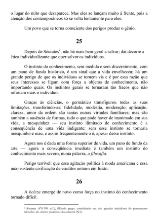 o lugar do mito que desaparece. Mas eles se lançam muito à frente, pois a
atenção dos contemporâneos só se volta lentamente para eles.
Um povo que se torna consciente dos perigos produz o gênio.
25
Depois de Sócrates2
, não há mais bem geral a salvar; dai decorre a
ética individualizante que quer salvar os indivíduos.
O instinto do conhecimento, sem medida e sem discernimento, com
um pano de fundo histórico, é um sinal que a vida envelheceu: há um
grande perigo de que os indivíduos se tornem vis e é por essa razão que
seus interesses se ligam com força a objetos de conhecimento, não
importando quais. Os instintos gerais se tornaram tão fracos que não
refreiam mais o indivíduo.
Graças às ciências, o germânico transfigurou todas as suas
limitações, transferindo-as: fidelidade, modéstia, moderação, aplicação,
clareza, amor da ordem são tantas outras virtudes familiares; mas são
também a ausência de formas, tudo o que pode haver de inanimado em sua
vida, a mesquinhez — seu instinto ilimitado de conhecimento é a
conseqüência de uma vida indigente: sem esse instinto se tornaria
mesquinho e mau, e assim frequentemente o é, apesar desse instinto.
Agora nos é dada uma forma superior de vida, um pano de fundo da
arte — agora a conseqüência imediata é também um instinto do
conhecimento mais severo, numa palavra, a filosofia.
Perigo terrível: que essa agitação política à moda americana e essa
inconsistente civilização de eruditos entrem em fusão.
26
A beleza emerge de novo como força no instinto do conhecimento
tornado difícil.
2 Sócrates (470-399 a.C.), filósofo grego, considerado um dos grandes iniciadores do pensamento
filosófico do oriente próximo e do ocidente (NT).
 