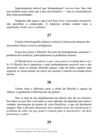 Supremamente notável que Schopenhauer3
escreva bem. Sua vida
tem também mais estilo que a dos universitários — mas as circunstâncias
dela estão perturbadas!
Ninguém sabe agora o que é um bom livro, é necessário mostrá-lo:
não percebem a composição. A imprensa arruína sempre mais o
sentimento. Poder reter o sublime!
27
Contra a historiografia icônica e contra as ciências da natureza são
necessárias forças artísticas prodigiosas.
O que deve fazer o filósofo? No meio do formigamento, acentuar o
problema da existência, particularmente os problemas eternos.
O filósofo deve reconhecer o que é necessário e o artista deve criá-
lo. O filósofo deve simpatizar o mais profundamente possível com a dor
universal: como os antigos filósofos gregos, cada um deles exprime uma
angústia: aí, nessa lacuna, ele insere seu sistema. Constrói seu mundo nessa
lacuna.
28
Tornar clara a diferença entre o efeito da filosofia e aquele da
ciência: e igualmente a diferença de sua gênese.
Não se trata de um aniquilamento da ciência, mas de seu domínio.
Em todos os seus fins e em todos os seus métodos ela depende, para dizer a
verdade, inteiramente de pontos de vista filosóficos, o que ela facilmente
esquece. Mas a filosofia dominante deve também levar em consideração o
problema de saber até que ponto a ciência pode se desenvolver: ela deve
determinar o valor!
29
3 Arthur Schopenhauer (1788-1860), filósofo alemão (NT).
 