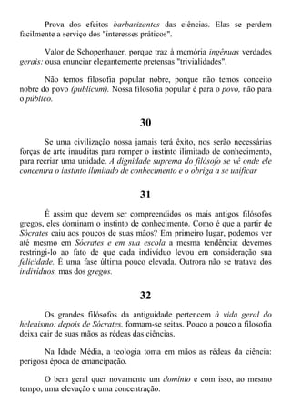 Prova dos efeitos barbarizantes das ciências. Elas se perdem
facilmente a serviço dos "interesses práticos".
Valor de Schopenhauer, porque traz à memória ingênuas verdades
gerais: ousa enunciar elegantemente pretensas "trivialidades".
Não temos filosofia popular nobre, porque não temos conceito
nobre do povo (publicum). Nossa filosofia popular é para o povo, não para
o público.
30
Se uma civilização nossa jamais terá êxito, nos serão necessárias
forças de arte inauditas para romper o instinto ilimitado de conhecimento,
para recriar uma unidade. A dignidade suprema do filósofo se vê onde ele
concentra o instinto ilimitado de conhecimento e o obriga a se unificar
31
É assim que devem ser compreendidos os mais antigos filósofos
gregos, eles dominam o instinto de conhecimento. Como é que a partir de
Sócrates caiu aos poucos de suas mãos? Em primeiro lugar, podemos ver
até mesmo em Sócrates e em sua escola a mesma tendência: devemos
restringi-lo ao fato de que cada indivíduo levou em consideração sua
felicidade. É uma fase última pouco elevada. Outrora não se tratava dos
indivíduos, mas dos gregos.
32
Os grandes filósofos da antiguidade pertencem à vida geral do
helenismo: depois de Sócrates, formam-se seitas. Pouco a pouco a filosofia
deixa cair de suas mãos as rédeas das ciências.
Na Idade Média, a teologia toma em mãos as rédeas da ciência:
perigosa época de emancipação.
O bem geral quer novamente um domínio e com isso, ao mesmo
tempo, uma elevação e uma concentração.
 
