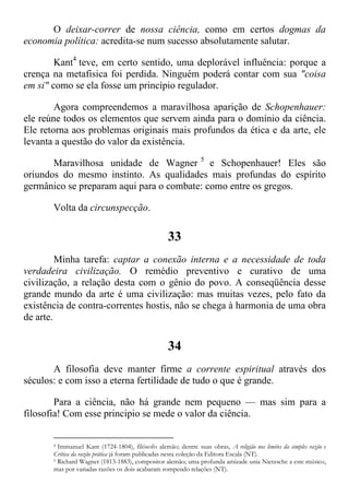 O deixar-correr de nossa ciência, como em certos dogmas da
economia política: acredita-se num sucesso absolutamente salutar.
Kant4
teve, em certo sentido, uma deplorável influência: porque a
crença na metafisica foi perdida. Ninguém poderá contar com sua "coisa
em si" como se ela fosse um princípio regulador.
Agora compreendemos a maravilhosa aparição de Schopenhauer:
ele reúne todos os elementos que servem ainda para o domínio da ciência.
Ele retorna aos problemas originais mais profundos da ética e da arte, ele
levanta a questão do valor da existência.
Maravilhosa unidade de Wagner 5
e Schopenhauer! Eles são
oriundos do mesmo instinto. As qualidades mais profundas do espírito
germânico se preparam aqui para o combate: como entre os gregos.
Volta da circunspecção.
33
Minha tarefa: captar a conexão interna e a necessidade de toda
verdadeira civilização. O remédio preventivo e curativo de uma
civilização, a relação desta com o gênio do povo. A conseqüência desse
grande mundo da arte é uma civilização: mas muitas vezes, pelo fato da
existência de contra-correntes hostis, não se chega à harmonia de uma obra
de arte.
34
A filosofia deve manter firme a corrente espiritual através dos
séculos: e com isso a eterna fertilidade de tudo o que é grande.
Para a ciência, não há grande nem pequeno — mas sim para a
filosofia! Com esse principio se mede o valor da ciência.
4 Immanuel Kant (1724-1804), filósofo alemão; dentre suas obras, A religião nos limites da simples razão e
Crítica da razão prática já foram publicadas nesta coleção da Editora Escala (NT).
5 Richard Wagner (1813-1883), compositor alemão; uma profunda amizade unia Nietzsche a este músico,
mas por variadas razões os dois acabaram rompendo relações (NT).
 
