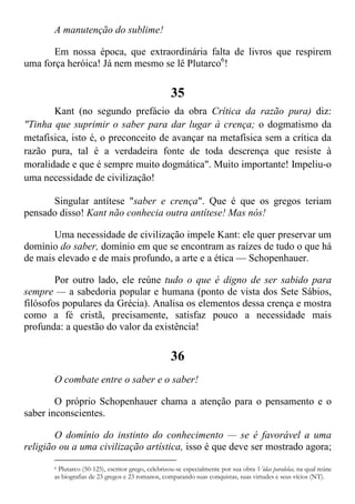 A manutenção do sublime!
Em nossa época, que extraordinária falta de livros que respirem
uma força heróica! Já nem mesmo se lê Plutarco6
!
35
Kant (no segundo prefácio da obra Crítica da razão pura) diz:
"Tinha que suprimir o saber para dar lugar à crença; o dogmatismo da
metafisica, isto é, o preconceito de avançar na metafísica sem a crítica da
razão pura, tal é a verdadeira fonte de toda descrença que resiste à
moralidade e que é sempre muito dogmática". Muito importante! Impeliu-o
uma necessidade de civilização!
Singular antítese "saber e crença". Que é que os gregos teriam
pensado disso! Kant não conhecia outra antítese! Mas nós!
Uma necessidade de civilização impele Kant: ele quer preservar um
domínio do saber, domínio em que se encontram as raízes de tudo o que há
de mais elevado e de mais profundo, a arte e a ética — Schopenhauer.
Por outro lado, ele reúne tudo o que é digno de ser sabido para
sempre — a sabedoria popular e humana (ponto de vista dos Sete Sábios,
filósofos populares da Grécia). Analisa os elementos dessa crença e mostra
como a fé cristã, precisamente, satisfaz pouco a necessidade mais
profunda: a questão do valor da existência!
36
O combate entre o saber e o saber!
O próprio Schopenhauer chama a atenção para o pensamento e o
saber inconscientes.
O domínio do instinto do conhecimento — se é favorável a uma
religião ou a uma civilização artística, isso é que deve ser mostrado agora;
6 Plutarco (50-125), escritor grego, celebrizou-se especialmente por sua obra Vidas paralelas, na qual reúne
as biografias de 23 gregos e 23 romanos, comparando suas conquistas, suas virtudes e seus vícios (NT).
 