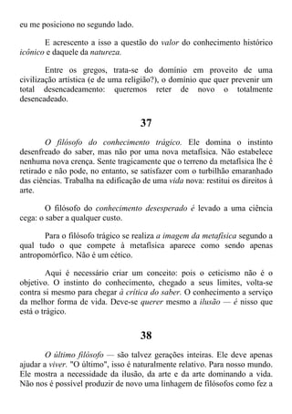 eu me posiciono no segundo lado.
E acrescento a isso a questão do valor do conhecimento histórico
icônico e daquele da natureza.
Entre os gregos, trata-se do domínio em proveito de uma
civilização artística (e de uma religião?), o domínio que quer prevenir um
total desencadeamento: queremos reter de novo o totalmente
desencadeado.
37
O filósofo do conhecimento trágico. Ele domina o instinto
desenfreado do saber, mas não por uma nova metafísica. Não estabelece
nenhuma nova crença. Sente tragicamente que o terreno da metafísica lhe é
retirado e não pode, no entanto, se satisfazer com o turbilhão emaranhado
das ciências. Trabalha na edificação de uma vida nova: restitui os direitos à
arte.
O filósofo do conhecimento desesperado é levado a uma ciência
cega: o saber a qualquer custo.
Para o filósofo trágico se realiza a imagem da metafísica segundo a
qual tudo o que compete à metafísica aparece como sendo apenas
antropomórfico. Não é um cético.
Aqui é necessário criar um conceito: pois o ceticismo não é o
objetivo. O instinto do conhecimento, chegado a seus limites, volta-se
contra si mesmo para chegar à crítica do saber. O conhecimento a serviço
da melhor forma de vida. Deve-se querer mesmo a ilusão — é nisso que
está o trágico.
38
O último filósofo — são talvez gerações inteiras. Ele deve apenas
ajudar a viver. "O último", isso é naturalmente relativo. Para nosso mundo.
Ele mostra a necessidade da ilusão, da arte e da arte dominando a vida.
Não nos é possível produzir de novo uma linhagem de filósofos como fez a
 