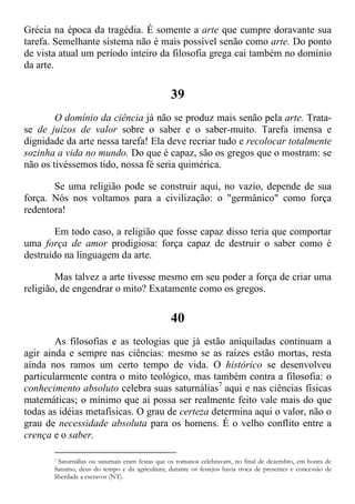 Grécia na época da tragédia. É somente a arte que cumpre doravante sua
tarefa. Semelhante sistema não é mais possível senão como arte. Do ponto
de vista atual um período inteiro da filosofia grega cai também no domínio
da arte.
39
O domínio da ciência já não se produz mais senão pela arte. Trata-
se de juízos de valor sobre o saber e o saber-muito. Tarefa imensa e
dignidade da arte nessa tarefa! Ela deve recriar tudo e recolocar totalmente
sozinha a vida no mundo. Do que é capaz, são os gregos que o mostram: se
não os tivéssemos tido, nossa fé seria quimérica.
Se uma religião pode se construir aqui, no vazio, depende de sua
força. Nós nos voltamos para a civilização: o "germânico" como força
redentora!
Em todo caso, a religião que fosse capaz disso teria que comportar
uma força de amor prodigiosa: força capaz de destruir o saber como é
destruído na linguagem da arte.
Mas talvez a arte tivesse mesmo em seu poder a força de criar uma
religião, de engendrar o mito? Exatamente como os gregos.
40
As filosofias e as teologias que já estão aniquiladas continuam a
agir ainda e sempre nas ciências: mesmo se as raízes estão mortas, resta
ainda nos ramos um certo tempo de vida. O histórico se desenvolveu
particularmente contra o mito teológico, mas também contra a filosofia: o
conhecimento absoluto celebra suas saturnálias7
aqui e nas ciências físicas
matemáticas; o mínimo que ai possa ser realmente feito vale mais do que
todas as idéias metafísicas. O grau de certeza determina aqui o valor, não o
grau de necessidade absoluta para os homens. É o velho conflito entre a
crença e o saber.
7 Saturnálias ou saturnais eram festas que os romanos celebravam, no final de dezembro, em honra de
Saturno, deus do tempo e da agricultura; durante os festejos havia troca de presentes e concessão de
liberdade a escravos (NT).
 
