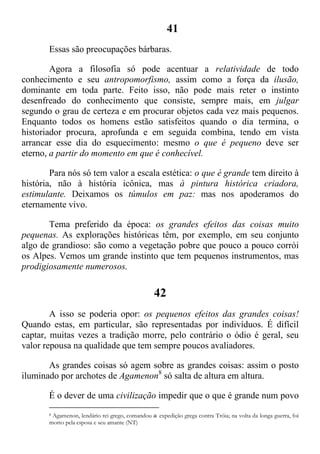 41
Essas são preocupações bárbaras.
Agora a filosofia só pode acentuar a relatividade de todo
conhecimento e seu antropomorfismo, assim como a força da ilusão,
dominante em toda parte. Feito isso, não pode mais reter o instinto
desenfreado do conhecimento que consiste, sempre mais, em julgar
segundo o grau de certeza e em procurar objetos cada vez mais pequenos.
Enquanto todos os homens estão satisfeitos quando o dia termina, o
historiador procura, aprofunda e em seguida combina, tendo em vista
arrancar esse dia do esquecimento: mesmo o que é pequeno deve ser
eterno, a partir do momento em que é conhecível.
Para nós só tem valor a escala estética: o que é grande tem direito à
história, não à história icônica, mas à pintura histórica criadora,
estimulante. Deixamos os túmulos em paz: mas nos apoderamos do
eternamente vivo.
Tema preferido da época: os grandes efeitos das coisas muito
pequenas. As explorações históricas têm, por exemplo, em seu conjunto
algo de grandioso: são como a vegetação pobre que pouco a pouco corrói
os Alpes. Vemos um grande instinto que tem pequenos instrumentos, mas
prodigiosamente numerosos.
42
A isso se poderia opor: os pequenos efeitos das grandes coisas!
Quando estas, em particular, são representadas por indivíduos. É difícil
captar, muitas vezes a tradição morre, pelo contrário o ódio é geral, seu
valor repousa na qualidade que tem sempre poucos avaliadores.
As grandes coisas só agem sobre as grandes coisas: assim o posto
iluminado por archotes de Agamenon8
só salta de altura em altura.
É o dever de uma civilização impedir que o que é grande num povo
8 Agamenon, lendário rei grego, comandou a expedição grega contra Tróia; na volta da longa guerra, foi
morto pela esposa e seu amante (NT)
 