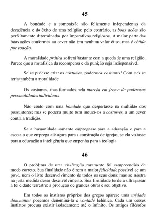 45
A bondade e a compaixão são felizmente independentes da
decadência e do êxito de uma religião: pelo contrário, as boas ações são
perfeitamente determinadas por imperativos religiosos. A maior parte das
boas ações conformes ao dever não tem nenhum valor ético, mas é obtida
por coação.
A moralidade prática sofrerá bastante com a queda de uma religião.
Parece que a metafísica da recompensa e da punição seja indispensável.
Se se pudesse criar os costumes, poderosos costumes! Com eles se
teria também a moralidade.
Os costumes, mas formados pela marcha em frente de poderosas
personalidades individuais.
Não conto com uma bondade que despertasse na multidão dos
possuidores; mas se poderia muito bem induzi-los a costumes, a um dever
contra a tradição.
Se a humanidade somente empregasse para a educação e para a
escola o que emprega até agora para a construção de igrejas, se ela voltasse
para a educação a inteligência que empenha para a teologia!
46
O problema de uma civilização raramente foi compreendido de
modo correto. Sua finalidade não é nem a maior felicidade possível de um
povo, nem o livre desenvolvimento de todos os seus dons: mas se mostra
na justa medida desse desenvolvimento. Sua finalidade tende a ultrapassar
a felicidade terrestre: a produção de grandes obras é seu objetivo.
Em todos os instintos próprios dos gregos aparece uma unidade
dominante: podemos denominá-la a vontade helênica. Cada um desses
instintos procura existir isoladamente até o infinito. Os antigos filósofos
 