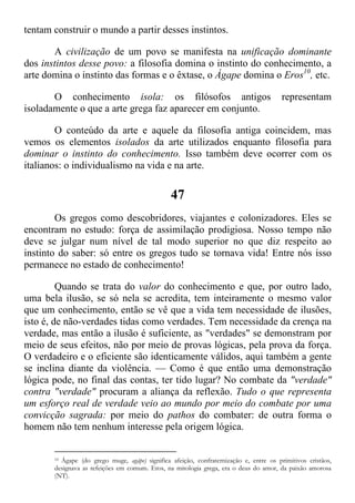 tentam construir o mundo a partir desses instintos.
A civilização de um povo se manifesta na unificação dominante
dos instintos desse povo: a filosofia domina o instinto do conhecimento, a
arte domina o instinto das formas e o êxtase, o Ágape domina o Eros10
, etc.
O conhecimento isola: os filósofos antigos representam
isoladamente o que a arte grega faz aparecer em conjunto.
O conteúdo da arte e aquele da filosofia antiga coincidem, mas
vemos os elementos isolados da arte utilizados enquanto filosofia para
dominar o instinto do conhecimento. Isso também deve ocorrer com os
italianos: o individualismo na vida e na arte.
47
Os gregos como descobridores, viajantes e colonizadores. Eles se
encontram no estudo: força de assimilação prodigiosa. Nosso tempo não
deve se julgar num nível de tal modo superior no que diz respeito ao
instinto do saber: só entre os gregos tudo se tornava vida! Entre nós isso
permanece no estado de conhecimento!
Quando se trata do valor do conhecimento e que, por outro lado,
uma bela ilusão, se só nela se acredita, tem inteiramente o mesmo valor
que um conhecimento, então se vê que a vida tem necessidade de ilusões,
isto é, de não-verdades tidas como verdades. Tem necessidade da crença na
verdade, mas então a ilusão é suficiente, as "verdades" se demonstram por
meio de seus efeitos, não por meio de provas lógicas, pela prova da força.
O verdadeiro e o eficiente são identicamente válidos, aqui também a gente
se inclina diante da violência. — Como é que então uma demonstração
lógica pode, no final das contas, ter tido lugar? No combate da "verdade"
contra "verdade" procuram a aliança da reflexão. Tudo o que representa
um esforço real de verdade veio ao mundo por meio do combate por uma
convicção sagrada: por meio do pathos do combater: de outra forma o
homem não tem nenhum interesse pela origem lógica.
10 Ágape (do grego muge, agápe) significa afeição, confraternização e, entre os primitivos cristãos,
designava as refeições em comum. Eros, na mitologia grega, era o deus do amor, da paixão amorosa
(NT).
 