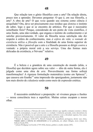 48
Que relação tem o gênio filosófico com a arte? Da relação direta,
pouco tem a aprender. Devemos perguntar: O que é, em sua filosofia, a
arte? A obra de arte? O que resta quando seu sistema como ciência é
aniquilado? Ora, deve ser precisamente esse resíduo que domina o instinto
do saber, logo o que aí se encontra de artístico. Por que é necessário
semelhante freio? Porque, considerado de um ponto de vista científico, é
uma ilusão, uma não-verdade, que engana o instinto do conhecimento e só
satisfaz provisoriamente. O valor da filosofia nessa satisfação não diz
respeito à esfera do conhecimento, mas à esfera da vida; a vontade de
existência utiliza a filosofia com a finalidade de uma forma superior de
existência. Não é possível que a arte e a filosofia possam se dirigir contra a
vontade: a própria moral está a seu serviço. Uma das formas mais
delicadas da existência, o Nirvana11
relativo.
49
É a beleza e a grandeza de uma construção do mundo (aliás, a
filosofia) que decidem agora sobre seu valor — dito de outra forma, ela é
julgada como uma obra de arte. Provavelmente sua forma sofrerá
transformações! A rigorosa formulação matemática (como em Spinoza12
,
que causava em Goethe13
uma impressão tão apaziguadora, justamente não
tem mais direito de cidadania senão como meio de expressão estética.
50
É necessário estabelecer a proposição: só vivemos graças a ilusões
— nossa consciência toca a superfície. Muitas coisas escapam a nosso
olhar.
11 Paraíso do budismo, o Nirvana (do termo sânscrito idêntico que significa extinção) constitui a última
etapa da contemplação, na qual a dor inexiste e a verdade é totalmente possuída, como decorrência da
integração do indivíduo no ser universal, num amplexo definitivo com a divindade suprema. Em outras
palavras, é a libertação final e total da incompletez da vida terrena (NT).
12 Baruch de Spinoza (1632-1677), filósofo holandês de ascendência portuguesa; dentre suas obras,
Tratado sobre a reforma do entendimento já foi publicada, em edição bilíngüe, nesta coleção da
Editora Escala (NT).
13 Johann Wolfgang von Goethe (1749-1832), literato, político e erudito alemão (NT).
 