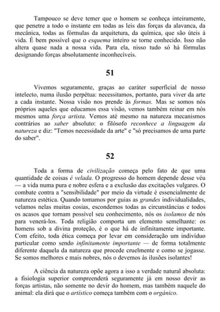 Tampouco se deve temer que o homem se conheça inteiramente,
que penetre a todo o instante em todas as leis das forças da alavanca, da
mecânica, todas as fórmulas da arquitetura, da química, que são úteis à
vida. É bem possível que o esquema inteiro se torne conhecido. Isso não
altera quase nada a nossa vida. Para ela, nisso tudo só há fórmulas
designando forças absolutamente inconhecíveis.
51
Vivemos seguramente, graças ao caráter superficial de nosso
intelecto, numa ilusão perpétua: necessitamos, portanto, para viver da arte
a cada instante. Nossa visão nos prende às formas. Mas se somos nós
próprios aqueles que educamos essa visão, vemos também reinar em nós
mesmos uma força artista. Vemos até mesmo na natureza mecanismos
contrários ao saber absoluto: o filósofo reconhece a linguagem da
natureza e diz: "Temos necessidade da arte" e "só precisamos de uma parte
do saber".
52
Toda a forma de civilização começa pelo fato de que uma
quantidade de coisas é velada. O progresso do homem depende desse véu
— a vida numa pura e nobre esfera e a exclusão das excitações vulgares. O
combate contra a "sensibilidade" por meio da virtude é essencialmente de
natureza estética. Quando tomamos por guias as grandes individualidades,
velamos nelas muitas cosias, escondemos todas as circunstâncias e todos
os acasos que tornam possível seu conhecimento, nós os isolamos de nós
para venerá-los. Toda religião comporta um elemento semelhante: os
homens sob a divina proteção, é o que há de infinitamente importante.
Com efeito, toda ética começa por levar em consideração um indivíduo
particular como sendo infinitamente importante — de forma totalmente
diferente daquela da natureza que procede cruelmente e como se jogasse.
Se somos melhores e mais nobres, nós o devemos às ilusões isolantes!
A ciência da natureza opõe agora a isso a verdade natural absoluta:
a fisiologia superior compreenderá seguramente já em nosso devir as
forças artistas, não somente no devir do homem, mas também naquele do
animal: ela dirá que o artístico começa também com o orgánico.
 