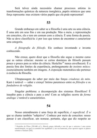 Será talvez ainda necessário chamar processos artistas às
transformações químicas da natureza inorgânica, papéis mímicos que uma
força representa: mas existem vários papéis que ela pode representar!
53
Grande embaraço em saber se a filosofia é uma arte ou uma ciência.
É uma arte em seus fins e em sua produção. Mas o meio, a representação
em conceitos, ela o tem em comum com a ciência. É uma forma de poesia.
Não se deve classificá-la: é por isso que temos de encontrar e caracterizar
uma categoria.
A fisiografia do filósofo. Ele conhece inventando e inventa
conhecendo.
Não cresce, quero dizer que a filosofia não segue o mesmo curso
que as outras ciências: mesmo se certos domínios do filósofo passam
pouco a pouco para as mãos da ciência. Heráclito14
nunca envelhecerá. É a
poesia fora dos limites da experiência, prolongamento do instinto mítico;
essencialmente também em imagens. A exposição matemática não pertence
à essência da filosofia.
Ultrapassagem do saber por meio das forças criadoras do mito.
Kant é notável — saber e crença! Intimo parentesco entre os filósofos e os
fundadores de religião.
Singular problema: a decomposição dos sistemas filosóficos! É
inaudito para a ciência e para a arte! Com as religiões ocorre de forma
análoga: é notável e característico.
54
Nosso entendimento é uma força de superfície, é superficial. É o
que se chama também "subjetivo". Conhece por meio de conceitos: nosso
pensar é um classificar, um nomear, portanto, algo que diz respeito ao
14 Heráclito de Éfeso (550-480 a.C.), filósofo grego; defendia a tese de que o universo é uma eterna
transformação, na qual os contrários se equilibram e, em sua harmonia, esses opostos regem os planos
cósmico e humano (NT).
 