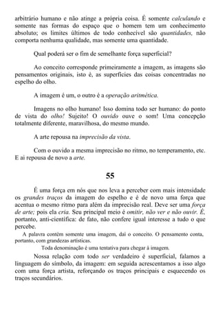 arbitrário humano e não atinge a própria coisa. É somente calculando e
somente nas formas do espaço que o homem tem um conhecimento
absoluto; os limites últimos de todo conhecível são quantidades, não
comporta nenhuma qualidade, mas somente uma quantidade.
Qual poderá ser o fim de semelhante força superficial?
Ao conceito corresponde primeiramente a imagem, as imagens são
pensamentos originais, isto é, as superfícies das coisas concentradas no
espelho do olho.
A imagem é um, o outro é a operação aritmética.
Imagens no olho humano! Isso domina todo ser humano: do ponto
de vista do olho! Sujeito! O ouvido ouve o som! Uma concepção
totalmente diferente, maravilhosa, do mesmo mundo.
A arte repousa na imprecisão da vista.
Com o ouvido a mesma imprecisão no ritmo, no temperamento, etc.
E ai repousa de novo a arte.
55
É uma força em nós que nos leva a perceber com mais intensidade
os grandes traços da imagem do espelho e é de novo uma força que
acentua o mesmo ritmo para além da imprecisão real. Deve ser uma força
de arte; pois ela cria. Seu principal meio é omitir, não ver e não ouvir. É,
portanto, anti-científica: de fato, não confere igual interesse a tudo o que
percebe.
A palavra contém somente uma imagem, daí o conceito. O pensamento conta,
portanto, com grandezas artísticas.
Toda denominação é uma tentativa para chegar à imagem.
Nossa relação com todo ser verdadeiro é superficial, falamos a
linguagem do símbolo, da imagem: em seguida acrescentamos a isso algo
com uma força artista, reforçando os traços principais e esquecendo os
traços secundários.
 