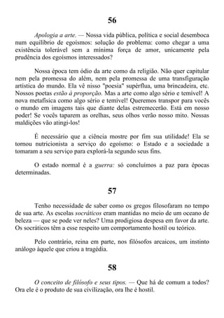 56
Apologia a arte. — Nossa vida pública, política e social desemboca
num equilíbrio de egoísmos: solução do problema: como chegar a uma
existência tolerável sem a mínima força de amor, unicamente pela
prudência dos egoísmos interessados?
Nossa época tem ódio da arte como da religião. Não quer capitular
nem pela promessa do além, nem pela promessa de uma transfiguração
artística do mundo. Ela vê nisso "poesia" supérflua, uma brincadeira, etc.
Nossos poetas estão à proporção. Mas a arte como algo sério e temível! A
nova metafísica como algo sério e temível! Queremos transpor para vocês
o mundo em imagens tais que diante delas estremecerão. Está em nosso
poder! Se vocês taparem as orelhas, seus olhos verão nosso mito. Nossas
maldições vão atingi-los!
É necessário que a ciência mostre por fim sua utilidade! Ela se
tornou nutricionista a serviço do egoísmo: o Estado e a sociedade a
tomaram a seu serviço para explorá-la segundo seus fins.
O estado normal é a guerra: só concluímos a paz para épocas
determinadas.
57
Tenho necessidade de saber como os gregos filosofaram no tempo
de sua arte. As escolas socráticos eram mantidas no meio de um oceano de
beleza — que se pode ver neles? Uma prodigiosa despesa em favor da arte.
Os socráticos têm a esse respeito um comportamento hostil ou teórico.
Pelo contrário, reina em parte, nos filósofos arcaicos, um instinto
análogo àquele que criou a tragédia.
58
O conceito de filósofo e seus tipos. — Que há de comum a todos?
Ora ele é o produto de sua civilização, ora lhe é hostil.
 