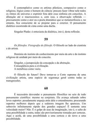 É contemplativo como os artistas plásticos, compassivo como o
religioso, lógico como o homem de ciência: procura fazer vibrar nele todos
os ritmos do universo e exprimir fora dele essa sinfonia em conceitos. A
dilatação até o macrocosmos e, com isso, a observação refletida —
precisamente como o ator ou o poeta dramático que se metamorfoseia e, no
entanto, fica consciente de se projetar para o exterior. O pensamento
dialético escorrendo de cima como uma ducha.
Singular Platão: é entusiasta da dialética, isto é, desta reflexão.
59
Os filósofos. Fisiografia do filósofo. O filósofo ao lado do cientista
e do artista.
Domínio do instinto do conhecimento por meio da arte e do instinto
religioso de unidade por meio do conceito.
Singular, a justaposição da concepção e da abstração.
Conseqüência para a civilização.
A metafísica como vazio.
O filósofo do futuro? Deve tornar-se a Corte suprema de uma
civilização artista, uma espécie de segurança geral contra todas as
transgressões.
60
É necessário desvendar o pensamento filosófico no seio de todo
pensamento científico: mesmo na conjetura. Ele avança saltando sobre
leves suportes: pesadamente arqueja atrás dele o entendimento, procurando
suportes melhores depois que a sedutora imagem lhe apareceu. Um
sobrevôo infinitamente rápido dos grandes espaços! É somente uma
velocidade maior? Não. É o golpe de asas da imaginação, isto é, o salto de
uma possibilidade a outra, todas são provisoriamente tomadas por certezas.
Aqui e acolá, de uma possibilidade a uma certeza e de novo a uma
possibilidade.
 